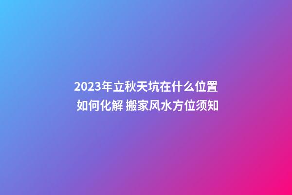 2023年立秋天坑在什么位置 如何化解 搬家风水方位须知